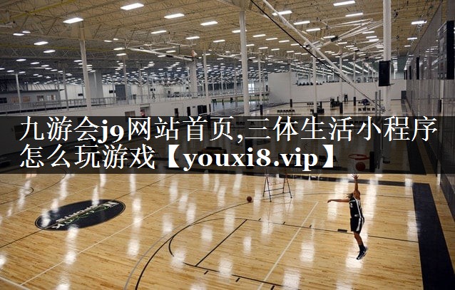 九游会j9网站首页,三体生活小程序怎么玩游戏