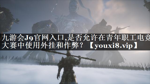 九游会J9官网入口,是否允许在青年职工电竞大赛中使用外挂和作弊？